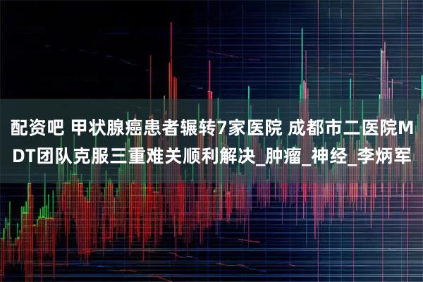 配资吧 甲状腺癌患者辗转7家医院 成都市二医院MDT团队克服三重难关顺利解决_肿瘤_神经_李炳军