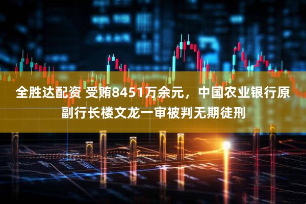 全胜达配资 受贿8451万余元，中国农业银行原副行长楼文龙一审被判无期徒刑