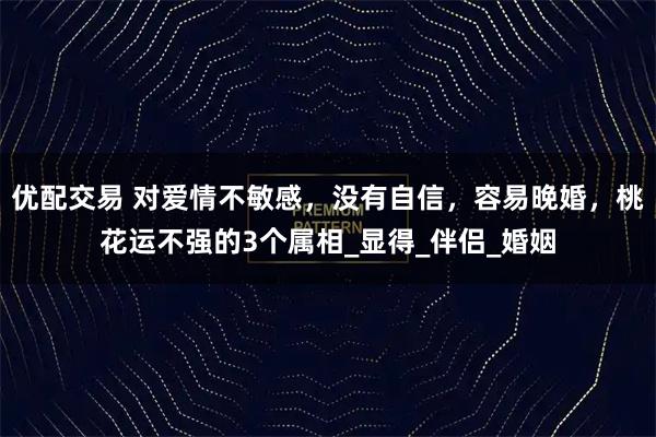 优配交易 对爱情不敏感，没有自信，容易晚婚，桃花运不强的3个属相_显得_伴侣_婚姻