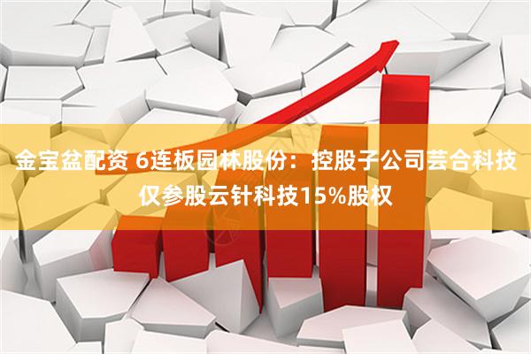 金宝盆配资 6连板园林股份:控股子公司芸合科技仅参股云针科技15%股权