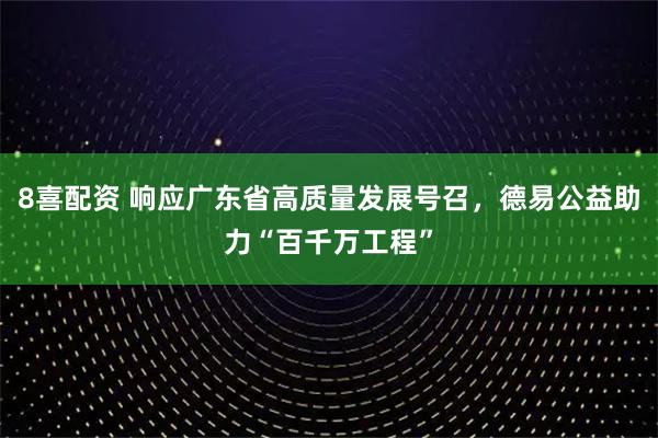 8喜配资 响应广东省高质量发展号召，德易公益助力“百千万工程”