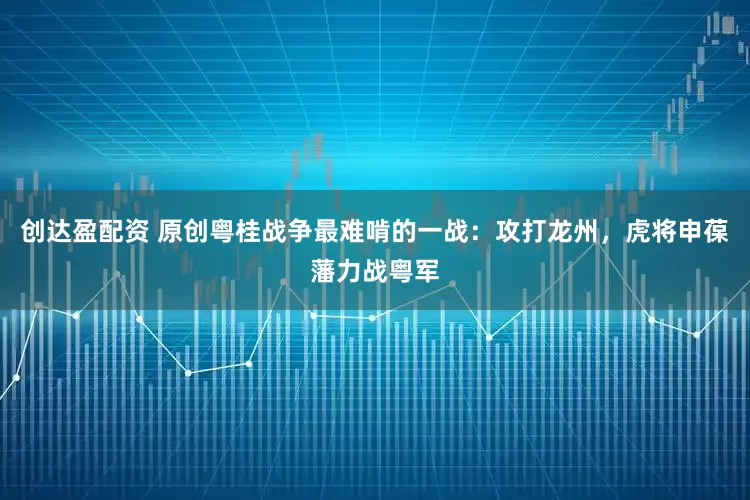 创达盈配资 原创粤桂战争最难啃的一战:攻打龙州,虎将申葆藩力战粤军