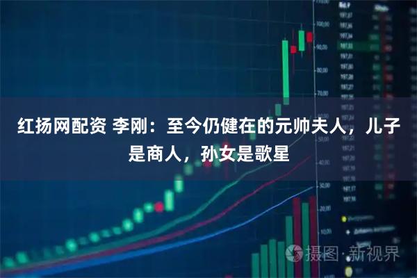 红扬网配资 李刚:至今仍健在的元帅夫人,儿子是商人,孙女是歌星