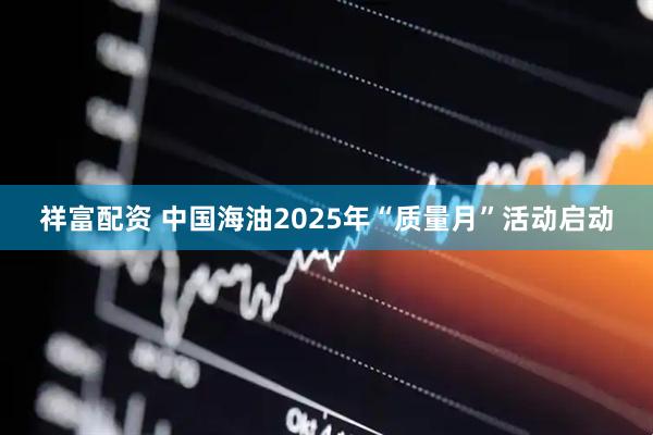 祥富配资 中国海油2025年“质量月”活动启动