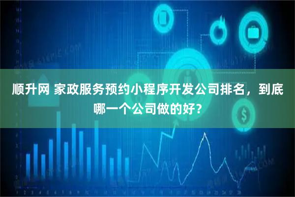 顺升网 家政服务预约小程序开发公司排名，到底哪一个公司做的好？
