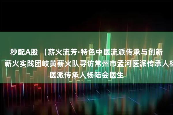 秒配A股 【薪火流芳·特色中医流派传承与创新实践调研】薪火实践团岐黄薪火队寻访常州市孟河医派传承人杨陆会医生