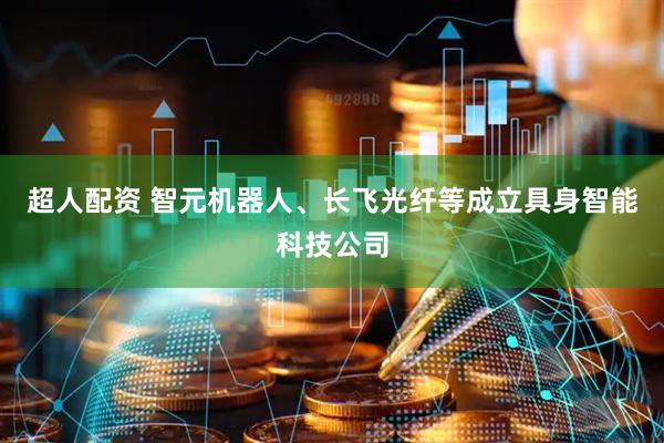 超人配资 智元机器人、长飞光纤等成立具身智能科技公司