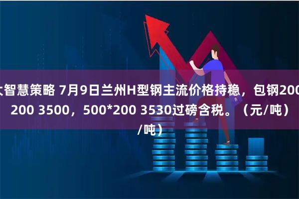 大智慧策略 7月9日兰州H型钢主流价格持稳，包钢200*200 3500，500*200 3530过磅含税。（元/吨）
