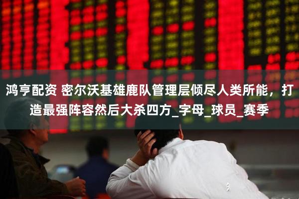 鸿亨配资 密尔沃基雄鹿队管理层倾尽人类所能,打造最强阵容然后大杀四方_字母_球员_赛季