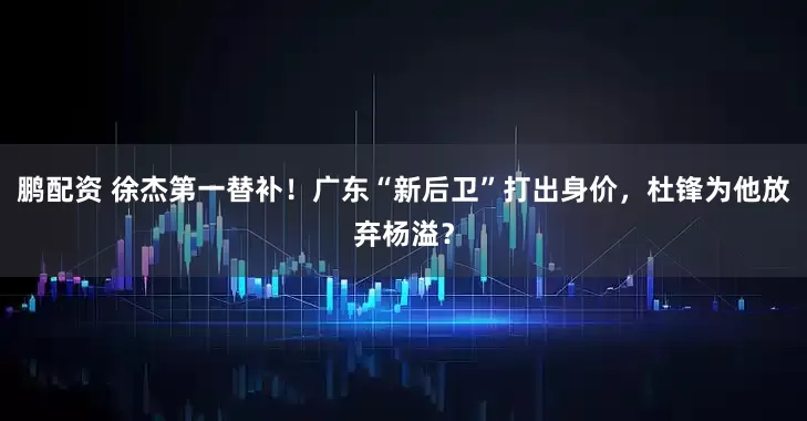 鹏配资 徐杰第一替补！广东“新后卫”打出身价，杜锋为他放弃杨溢？