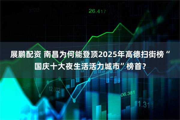 展鹏配资 南昌为何能登顶2025年高德扫街榜“国庆十大夜生活活力城市”榜首?