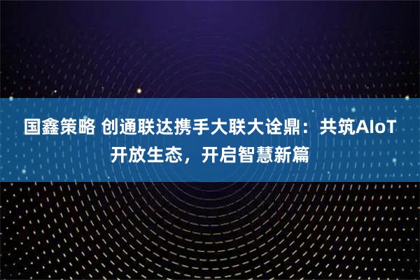 国鑫策略 创通联达携手大联大诠鼎:共筑AIoT开放生态,开启智慧新篇