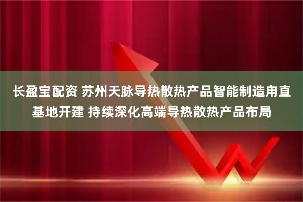 长盈宝配资 苏州天脉导热散热产品智能制造甪直基地开建 持续深化高端导热散热产品布局