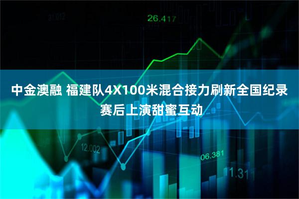 中金澳融 福建队4X100米混合接力刷新全国纪录 赛后上演甜蜜互动