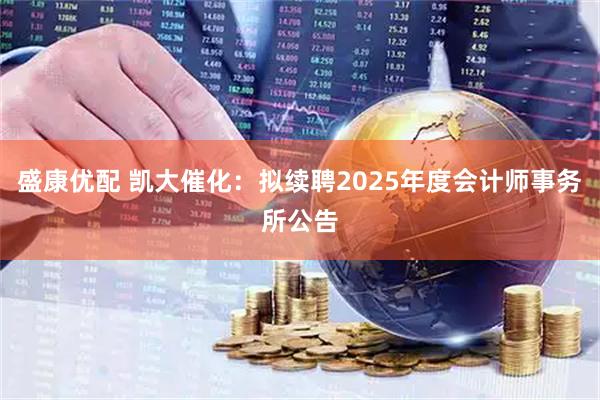 盛康优配 凯大催化：拟续聘2025年度会计师事务所公告