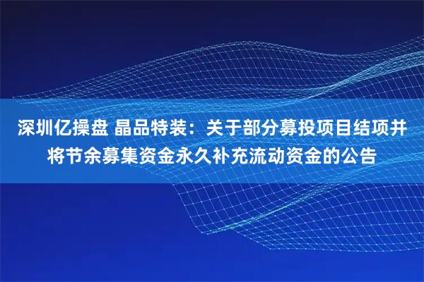 深圳亿操盘 晶品特装：关于部分募投项目结项并将节余募集资金永久补充流动资金的公告