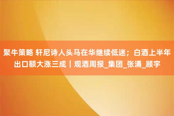 聚牛策略 轩尼诗人头马在华继续低迷;白酒上半年出口额大涨三成|观酒周报_集团_张涌_顾宇