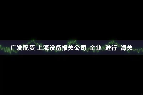 广发配资 上海设备报关公司_企业_进行_海关