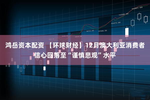 鸿岳资本配资 【环球财经】12月澳大利亚消费者信心回落至“谨慎悲观”水平