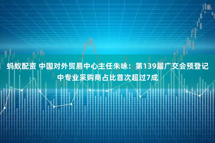 蚂蚁配资 中国对外贸易中心主任朱咏：第139届广交会预登记中专业采购商占比首次超过7成