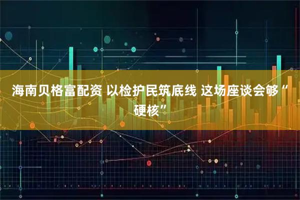 海南贝格富配资 以检护民筑底线 这场座谈会够“硬核”