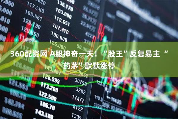 360配资网 A股神奇一天!“股王”反复易主 “药茅”默默涨停