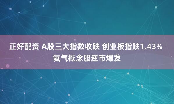 正好配资 A股三大指数收跌 创业板指跌1.43% 氦气概念股逆市爆发