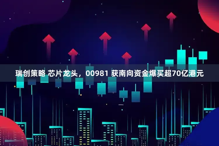 瑞创策略 芯片龙头，00981 获南向资金爆买超70亿港元